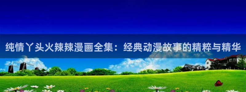 漫蛙漫画官网app网页：纯情丫头火辣辣漫画全集：经典动漫故事的精粹与精华